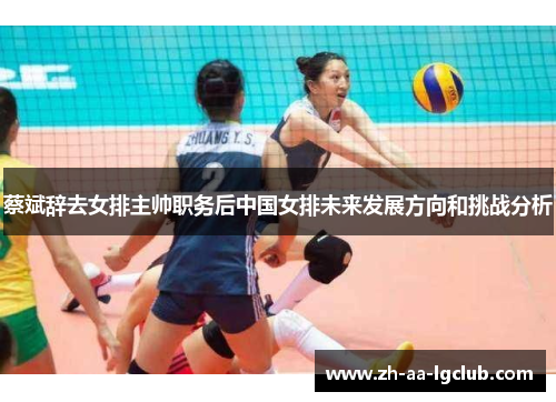 蔡斌辞去女排主帅职务后中国女排未来发展方向和挑战分析