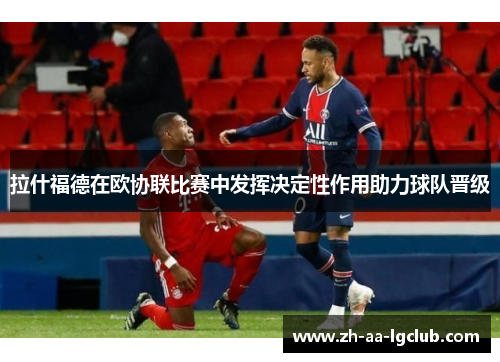 拉什福德在欧协联比赛中发挥决定性作用助力球队晋级 拉什福德在欧协联比赛中发挥决定性作用助力球队晋级