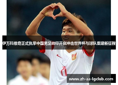 伊万科维奇正式执掌中国男足帅印开启冲击世界杯与球队重建新征程 伊万科维奇正式执掌中国男足帅印开启冲击世界杯与球队重建新征程