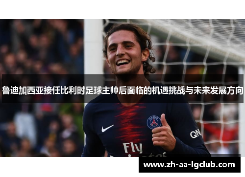 鲁迪加西亚接任比利时足球主帅后面临的机遇挑战与未来发展方向 鲁迪加西亚接任比利时足球主帅后面临的机遇挑战与未来发展方向